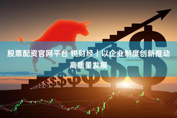 股票配资官网平台 锐财经｜以企业制度创新推动高质量发展