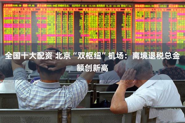 全国十大配资 北京“双枢纽”机场：离境退税总金额创新高
