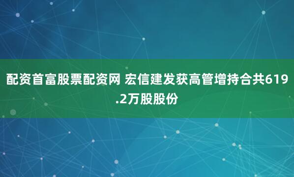 配资首富股票配资网 宏信建发获高管增持合共619.2万股股份
