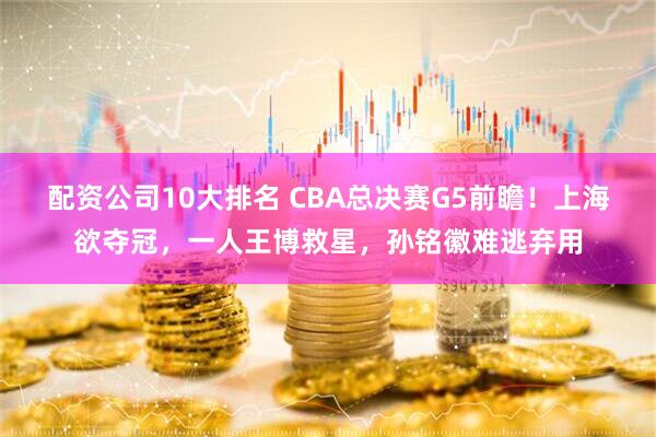 配资公司10大排名 CBA总决赛G5前瞻！上海欲夺冠，一人王博救星，孙铭徽难逃弃用