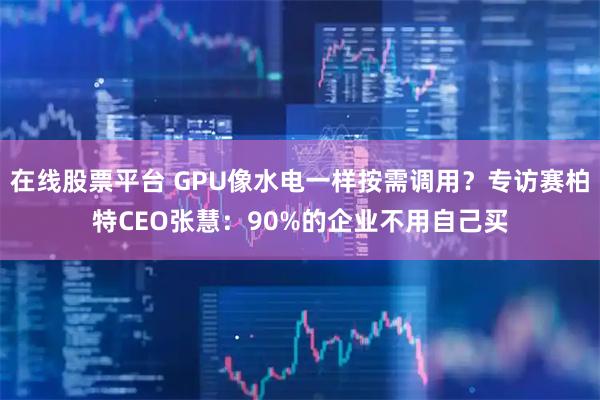 在线股票平台 GPU像水电一样按需调用？专访赛柏特CEO张慧：90%的企业不用自己买