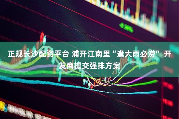 正规长沙配资平台 浦开江南里“逢大雨必涝” 开发商提交强排方案